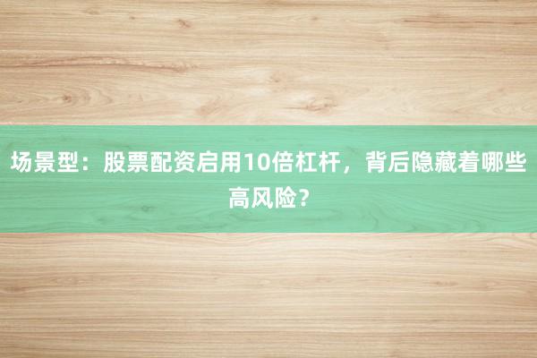 场景型：股票配资启用10倍杠杆，背后隐藏着哪些高风险？