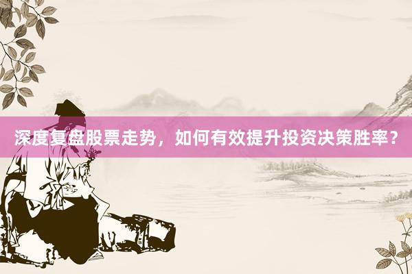 深度复盘股票走势，如何有效提升投资决策胜率？