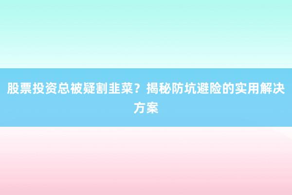 股票投资总被疑割韭菜？揭秘防坑避险的实用解决方案