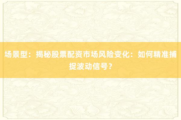 场景型：揭秘股票配资市场风险变化：如何精准捕捉波动信号？