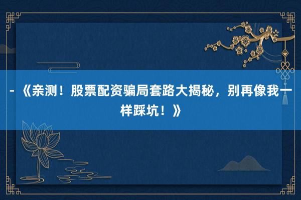 - 《亲测！股票配资骗局套路大揭秘，别再像我一样踩坑！》
