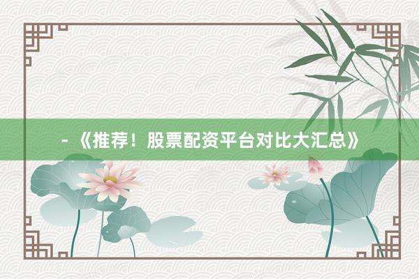 - 《推荐！股票配资平台对比大汇总》