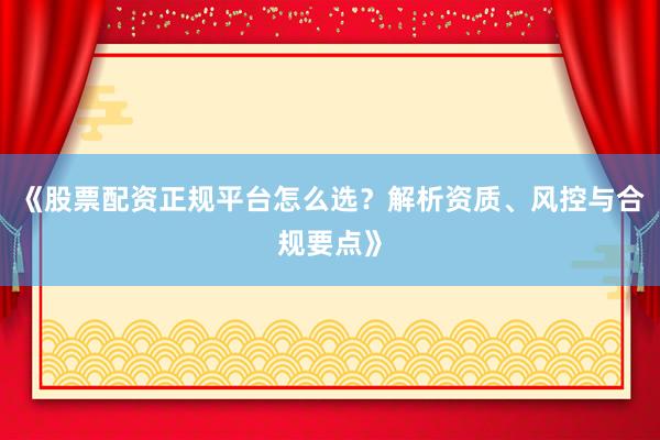 《股票配资正规平台怎么选？解析资质、风控与合规要点》