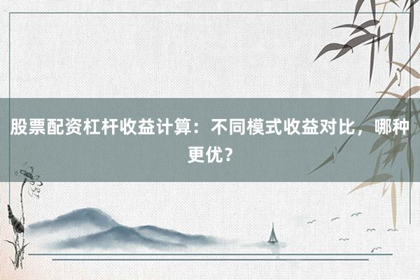 股票配资杠杆收益计算:不同模式收益对比,哪种更优?
