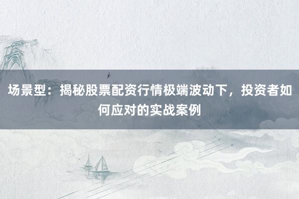 场景型：揭秘股票配资行情极端波动下，投资者如何应对的实战案例