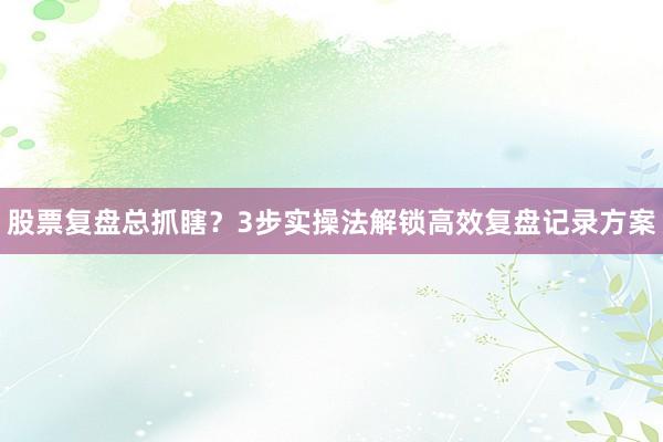 股票复盘总抓瞎？3步实操法解锁高效复盘记录方案