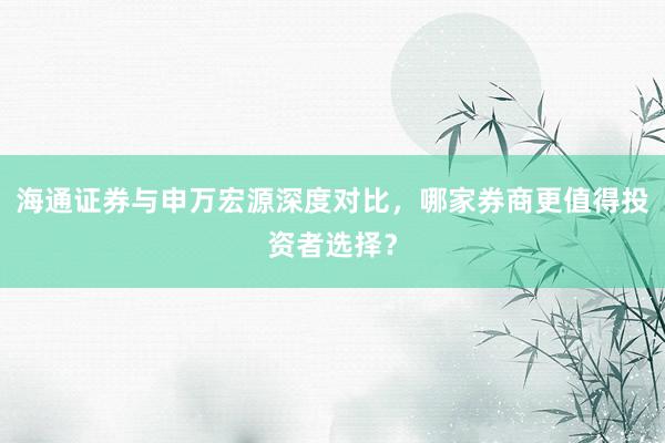 海通证券与申万宏源深度对比，哪家券商更值得投资者选择？