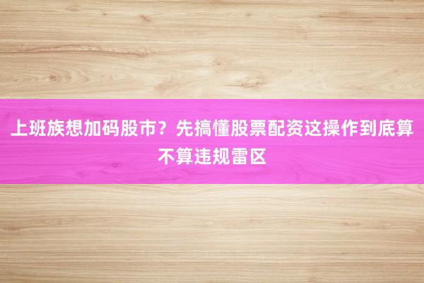 上班族想加码股市？先搞懂股票配资这操作到底算不算违规雷区