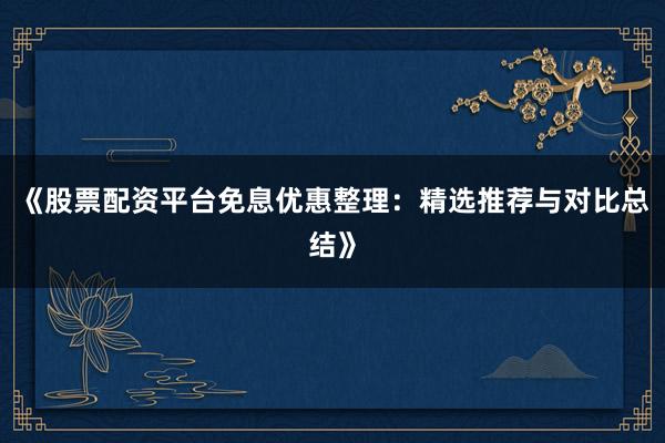 《股票配资平台免息优惠整理：精选推荐与对比总结》