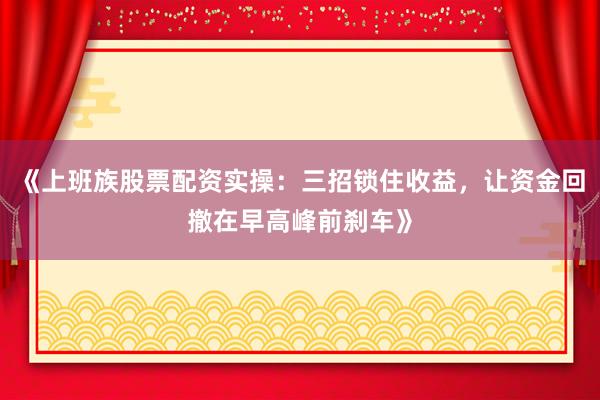 《上班族股票配资实操：三招锁住收益，让资金回撤在早高峰前刹车》