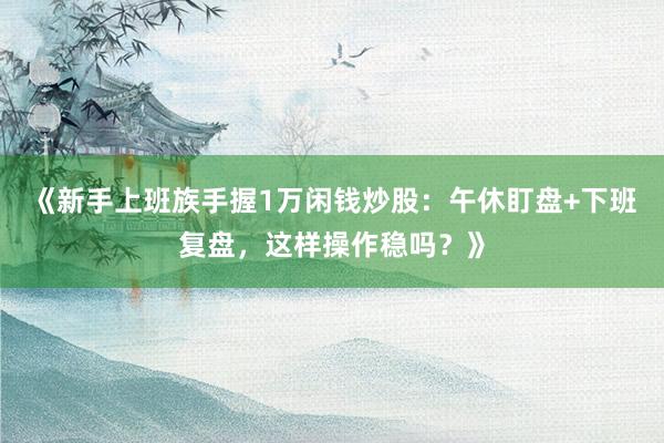 《新手上班族手握1万闲钱炒股：午休盯盘+下班复盘，这样操作稳吗？》