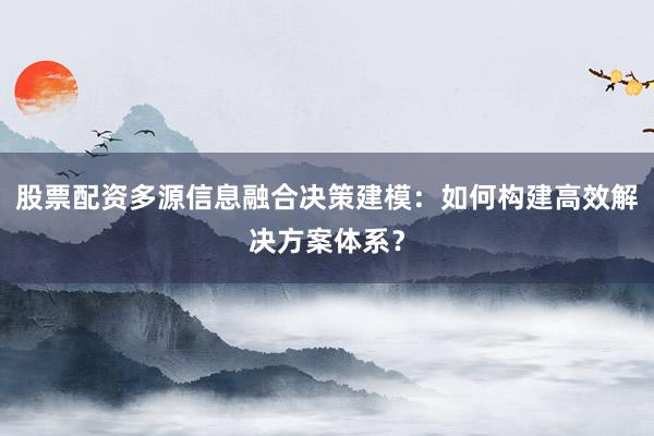 股票配资多源信息融合决策建模：如何构建高效解决方案体系？