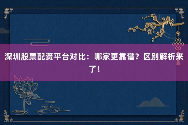 深圳股票配资平台对比：哪家更靠谱？区别解析来了！