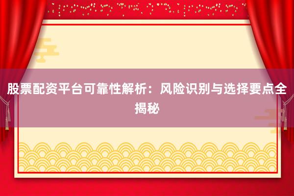 股票配资平台可靠性解析：风险识别与选择要点全揭秘