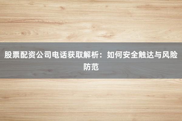 股票配资公司电话获取解析：如何安全触达与风险防范