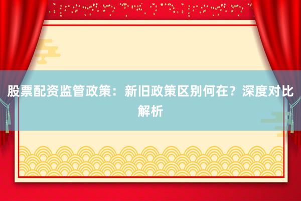 股票配资监管政策：新旧政策区别何在？深度对比解析