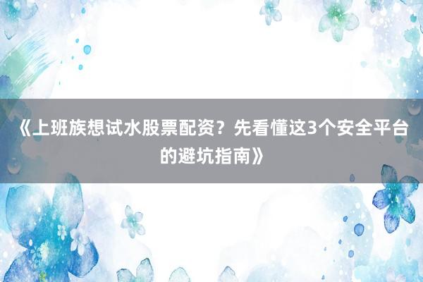 《上班族想试水股票配资？先看懂这3个安全平台的避坑指南》