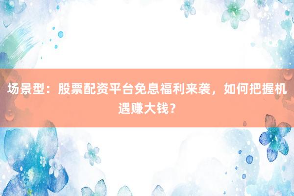场景型：股票配资平台免息福利来袭，如何把握机遇赚大钱？