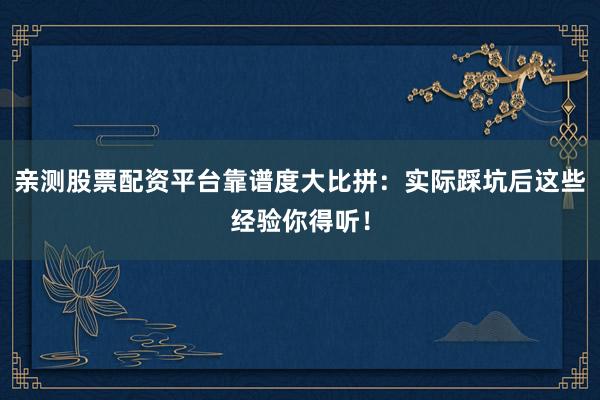 亲测股票配资平台靠谱度大比拼:实际踩坑后这些经验你得听!