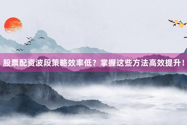 股票配资波段策略效率低?掌握这些方法高效提升!