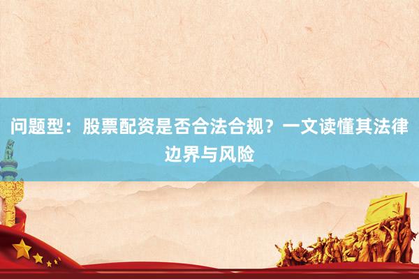 问题型：股票配资是否合法合规？一文读懂其法律边界与风险