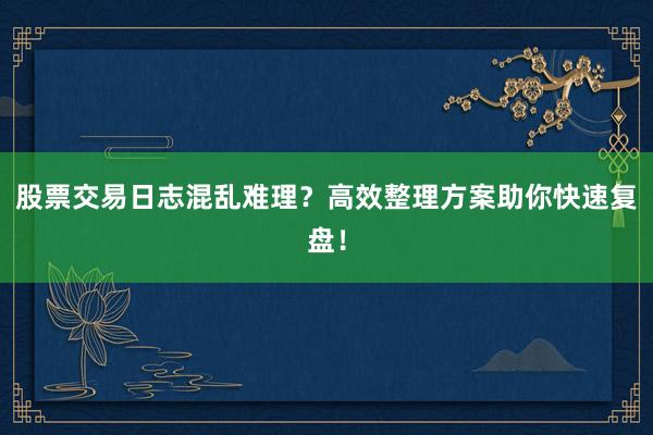 股票交易日志混乱难理?高效整理方案助你快速复盘!