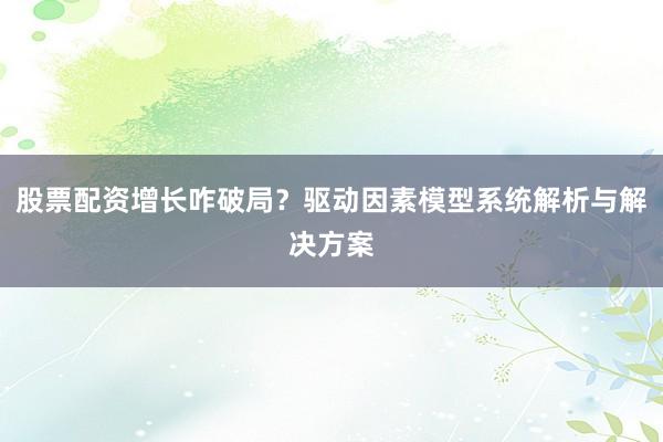 股票配资增长咋破局？驱动因素模型系统解析与解决方案