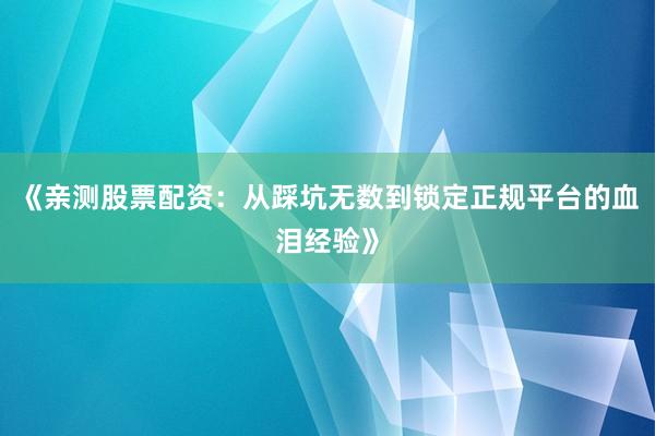 《亲测股票配资：从踩坑无数到锁定正规平台的血泪经验》