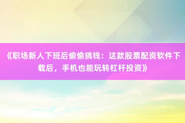 《职场新人下班后偷偷搞钱：这款股票配资软件下载后，手机也能玩转杠杆投资》