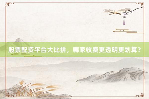股票配资平台大比拼，哪家收费更透明更划算？