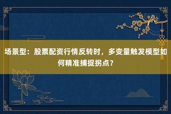 场景型：股票配资行情反转时，多变量触发模型如何精准捕捉拐点？