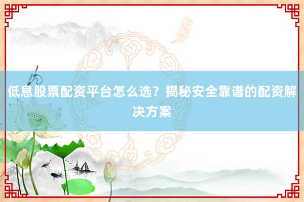 低息股票配资平台怎么选？揭秘安全靠谱的配资解决方案