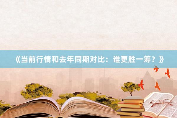 《当前行情和去年同期对比：谁更胜一筹？》