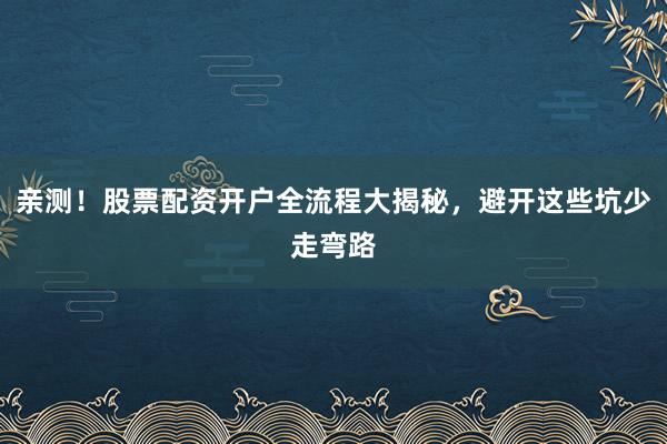 亲测!股票配资开户全流程大揭秘,避开这些坑少走弯路
