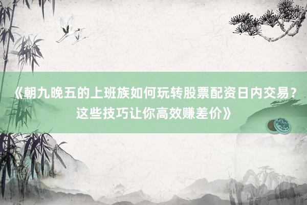 《朝九晚五的上班族如何玩转股票配资日内交易？这些技巧让你高效赚差价》