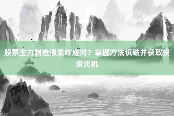 股票主力制造假象咋应对？掌握方法识破并获取投资先机