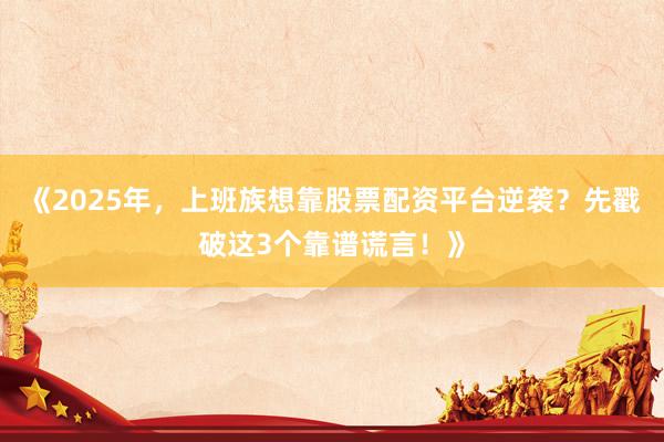 《2025年，上班族想靠股票配资平台逆袭？先戳破这3个靠谱谎言！》