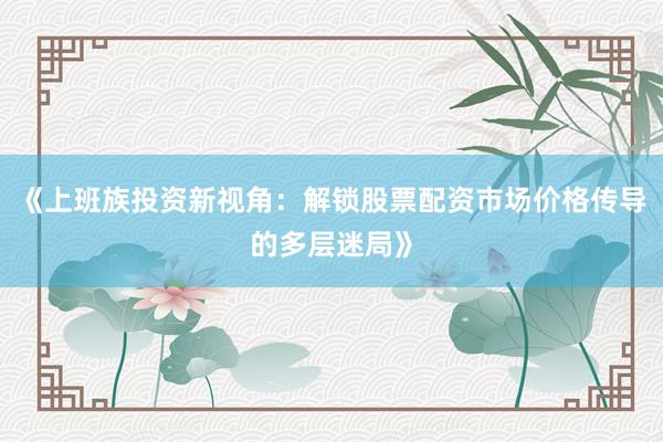 《上班族投资新视角：解锁股票配资市场价格传导的多层迷局》