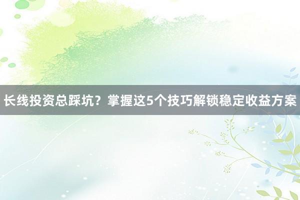 长线投资总踩坑？掌握这5个技巧解锁稳定收益方案