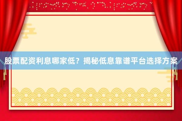 股票配资利息哪家低？揭秘低息靠谱平台选择方案