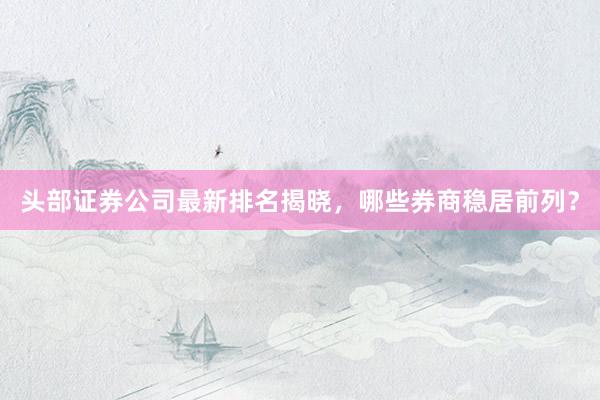 头部证券公司最新排名揭晓,哪些券商稳居前列?