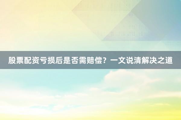 股票配资亏损后是否需赔偿?一文说清解决之道
