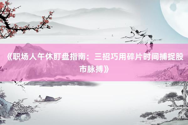 《职场人午休盯盘指南:三招巧用碎片时间捕捉股市脉搏》
