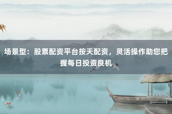 场景型：股票配资平台按天配资，灵活操作助您把握每日投资良机