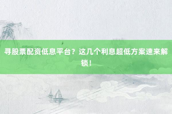 寻股票配资低息平台？这几个利息超低方案速来解锁！