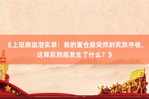 《上班族血泪实录：我的重仓股突然封死跌停板，这背后到底发生了什么？》