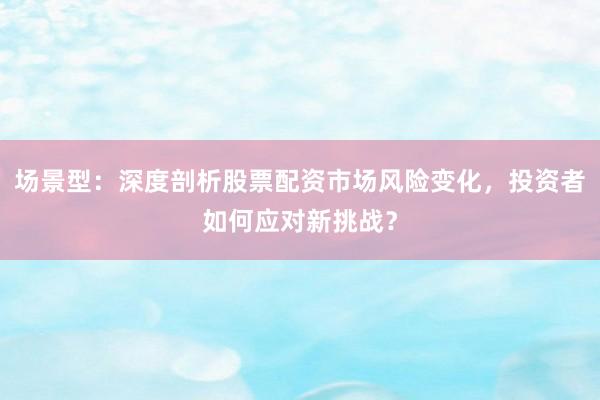 场景型：深度剖析股票配资市场风险变化，投资者如何应对新挑战？