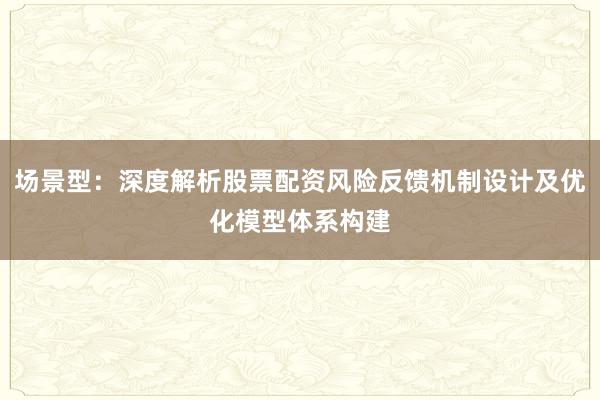 场景型：深度解析股票配资风险反馈机制设计及优化模型体系构建