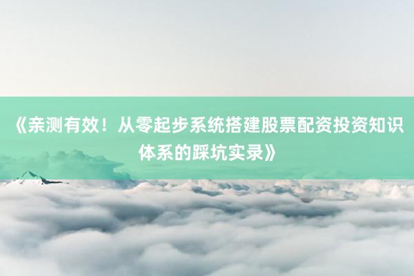 《亲测有效！从零起步系统搭建股票配资投资知识体系的踩坑实录》