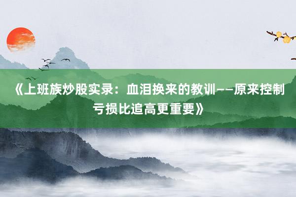 《上班族炒股实录：血泪换来的教训——原来控制亏损比追高更重要》